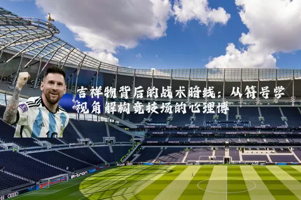 吉祥物背后的战术暗线：从符号学视角解构竞技场的心理博弈