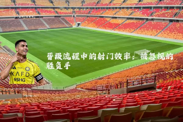 晋级流程中的射门效率：被忽视的胜负手