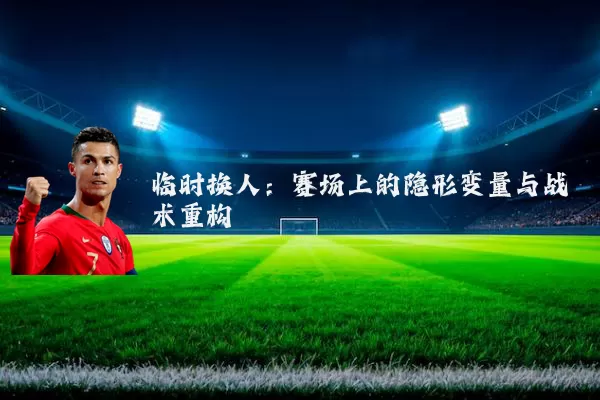 临时换人：赛场上的隐形变量与战术重构